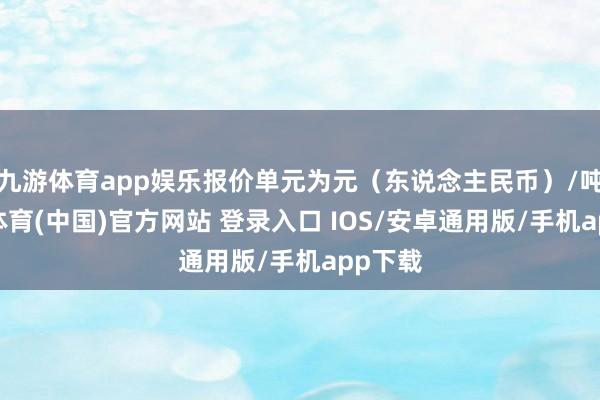 九游体育app娱乐报价单元为元（东说念主民币）/吨-九游体育(中国)官方网站 登录入口 IOS/安卓通用版/手机app下载