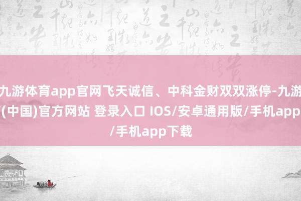 九游体育app官网飞天诚信、中科金财双双涨停-九游体育(中国)官方网站 登录入口 IOS/安卓通用版/手机app下载