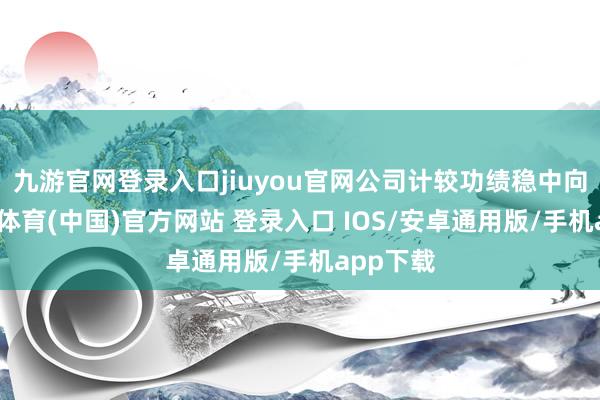 九游官网登录入口jiuyou官网公司计较功绩稳中向好-九游体育(中国)官方网站 登录入口 IOS/安卓通用版/手机app下载