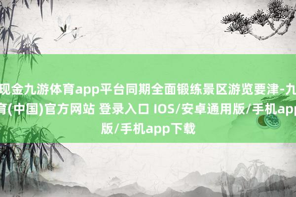 现金九游体育app平台同期全面锻练景区游览要津-九游体育(中国)官方网站 登录入口 IOS/安卓通用版/手机app下载