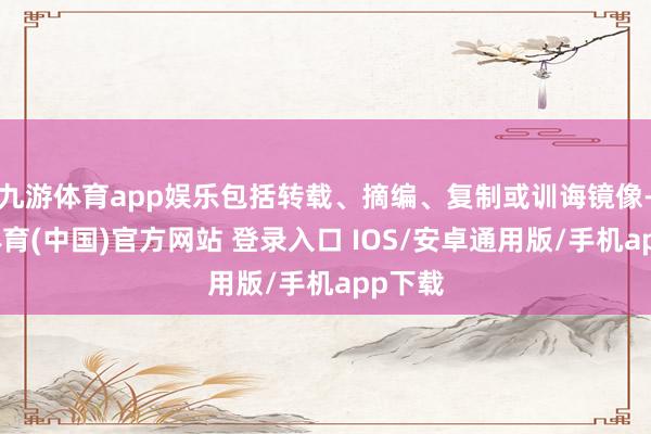 九游体育app娱乐包括转载、摘编、复制或训诲镜像-九游体育(中国)官方网站 登录入口 IOS/安卓通用版/手机app下载