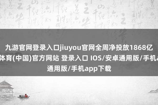 九游官网登录入口jiuyou官网全周净投放1868亿元-九游体育(中国)官方网站 登录入口 IOS/安卓通用版/手机app下载