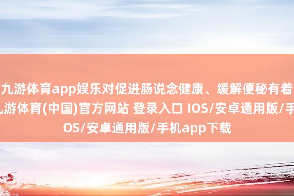 九游体育app娱乐对促进肠说念健康、缓解便秘有着显文章用-九游体育(中国)官方网站 登录入口 IOS/安卓通用版/手机app下载