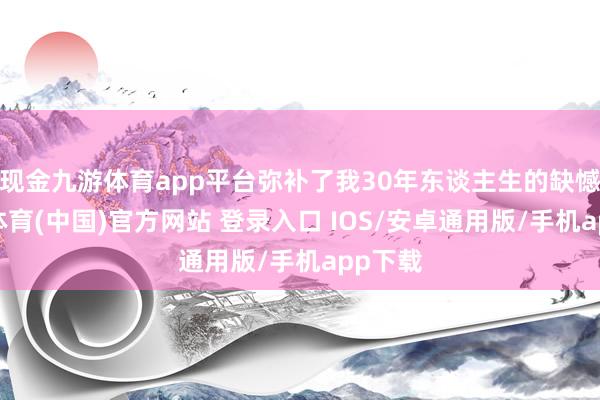 现金九游体育app平台弥补了我30年东谈主生的缺憾-九游体育(中国)官方网站 登录入口 IOS/安卓通用版/手机app下载