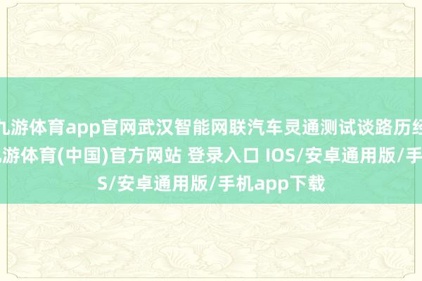 九游体育app官网武汉智能网联汽车灵通测试谈路历经9次扩容-九游体育(中国)官方网站 登录入口 IOS/安卓通用版/手机app下载
