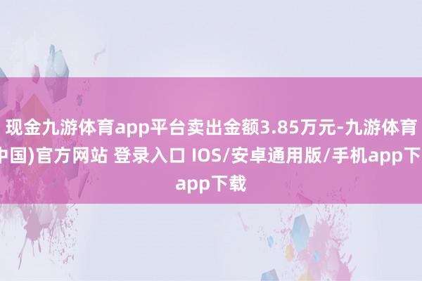 现金九游体育app平台卖出金额3.85万元-九游体育(中国)官方网站 登录入口 IOS/安卓通用版/手机app下载