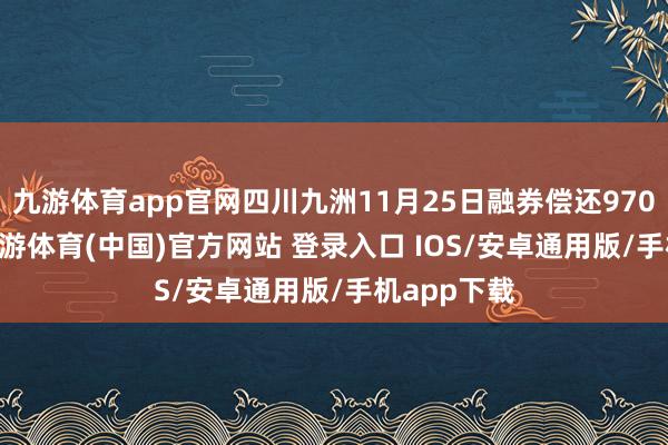 九游体育app官网四川九洲11月25日融券偿还9700.00股-九游体育(中国)官方网站 登录入口 IOS/安卓通用版/手机app下载