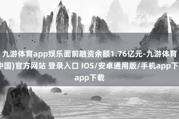 九游体育app娱乐面前融资余额1.76亿元-九游体育(中国)官方网站 登录入口 IOS/安卓通用版/手机app下载