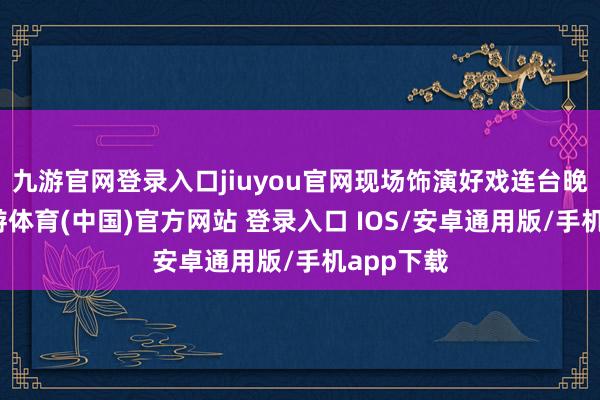 九游官网登录入口jiuyou官网现场饰演好戏连台晚会上-九游体育(中国)官方网站 登录入口 IOS/安卓通用版/手机app下载