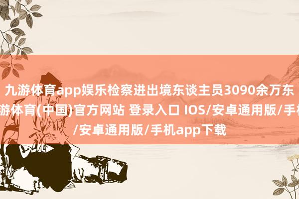 九游体育app娱乐检察进出境东谈主员3090余万东谈主次-九游体育(中国)官方网站 登录入口 IOS/安卓通用版/手机app下载
