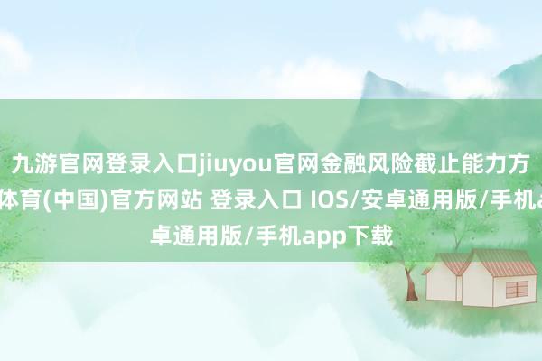 九游官网登录入口jiuyou官网金融风险截止能力方面-九游体育(中国)官方网站 登录入口 IOS/安卓通用版/手机app下载