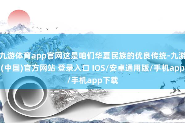 九游体育app官网这是咱们华夏民族的优良传统-九游体育(中国)官方网站 登录入口 IOS/安卓通用版/手机app下载