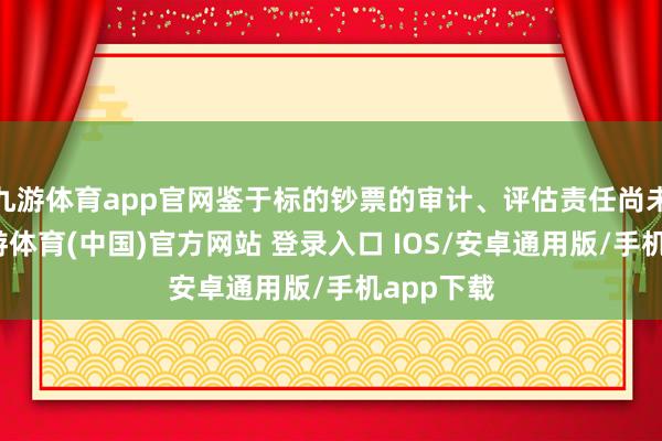 九游体育app官网鉴于标的钞票的审计、评估责任尚未完成-九游体育(中国)官方网站 登录入口 IOS/安卓通用版/手机app下载