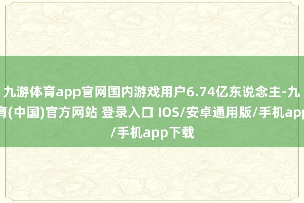 九游体育app官网国内游戏用户6.74亿东说念主-九游体育(中国)官方网站 登录入口 IOS/安卓通用版/手机app下载