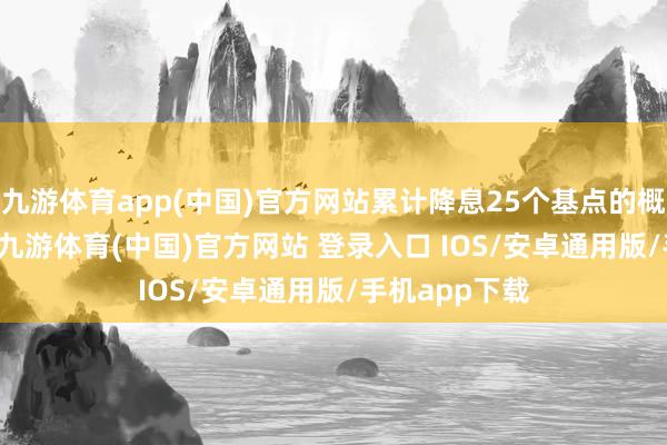 九游体育app(中国)官方网站累计降息25个基点的概率为43.4%-九游体育(中国)官方网站 登录入口 IOS/安卓通用版/手机app下载