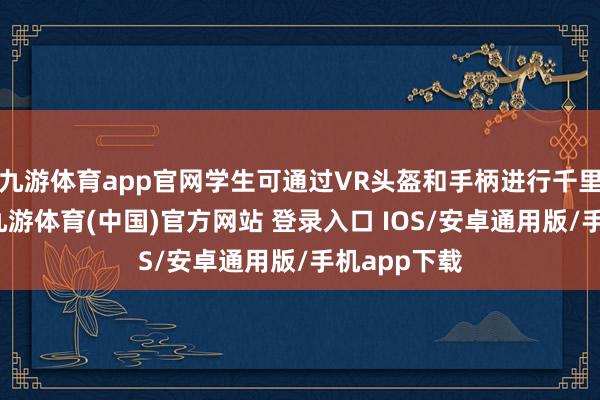九游体育app官网学生可通过VR头盔和手柄进行千里浸式体验-九游体育(中国)官方网站 登录入口 IOS/安卓通用版/手机app下载