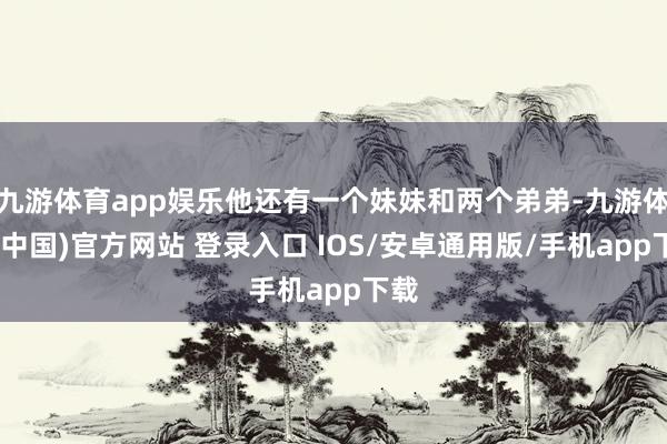 九游体育app娱乐他还有一个妹妹和两个弟弟-九游体育(中国)官方网站 登录入口 IOS/安卓通用版/手机app下载
