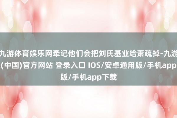 九游体育娱乐网牵记他们会把刘氏基业给萧疏掉-九游体育(中国)官方网站 登录入口 IOS/安卓通用版/手机app下载