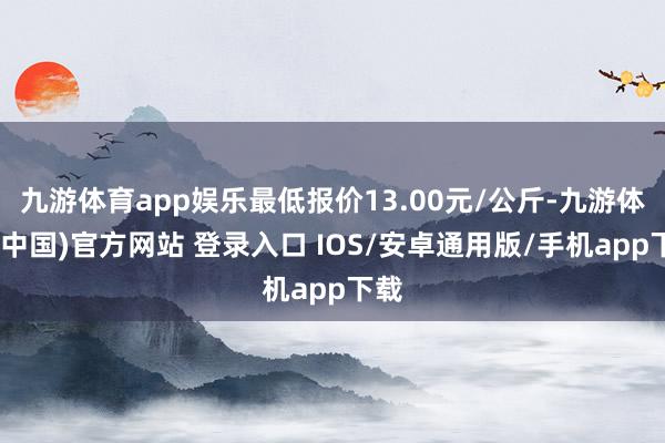 九游体育app娱乐最低报价13.00元/公斤-九游体育(中国)官方网站 登录入口 IOS/安卓通用版/手机app下载