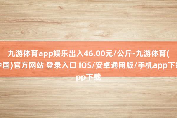 九游体育app娱乐出入46.00元/公斤-九游体育(中国)官方网站 登录入口 IOS/安卓通用版/手机app下载