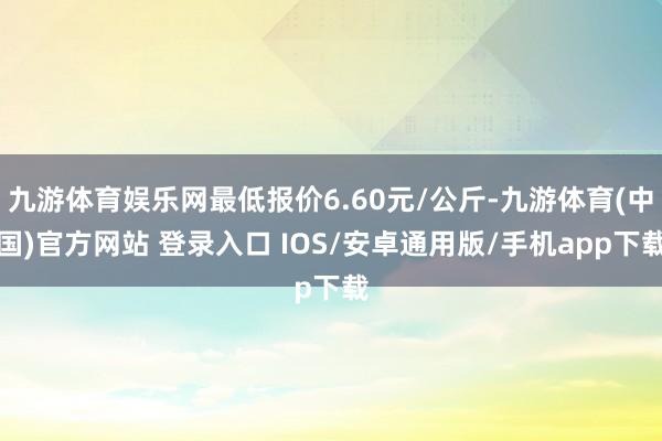 九游体育娱乐网最低报价6.60元/公斤-九游体育(中国)官方网站 登录入口 IOS/安卓通用版/手机app下载
