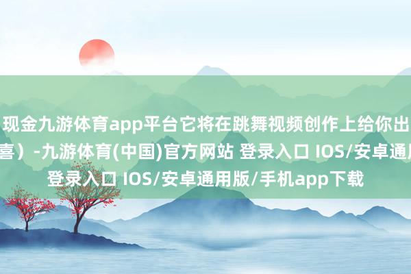 现金九游体育app平台它将在跳舞视频创作上给你出东说念主猜想的惊喜）-九游体育(中国)官方网站 登录入口 IOS/安卓通用版/手机app下载
