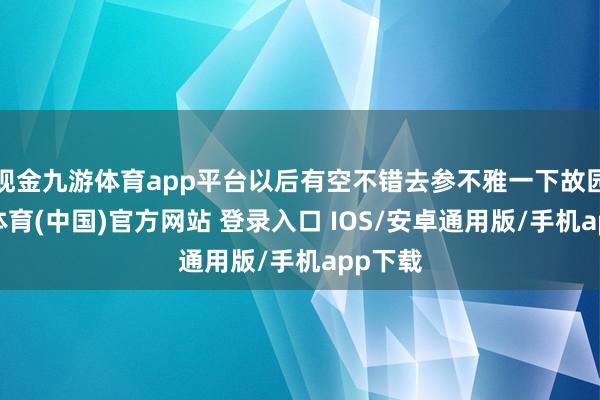 现金九游体育app平台以后有空不错去参不雅一下故园-九游体育(中国)官方网站 登录入口 IOS/安卓通用版/手机app下载