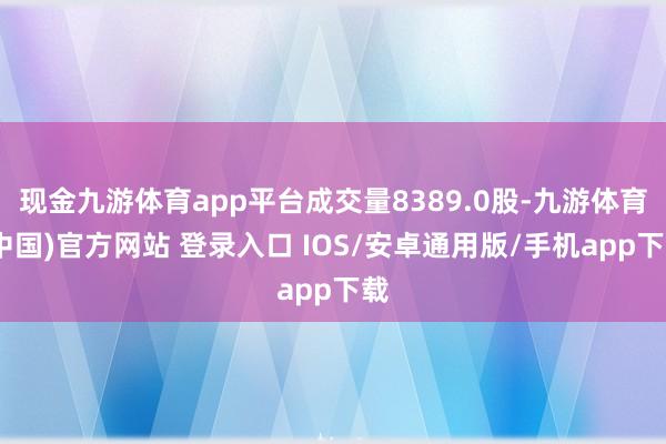 现金九游体育app平台成交量8389.0股-九游体育(中国)官方网站 登录入口 IOS/安卓通用版/手机app下载