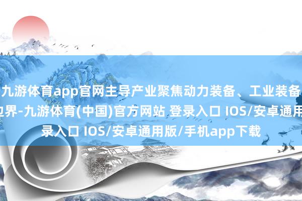九游体育app官网主导产业聚焦动力装备、工业装备、集成职业三大边界-九游体育(中国)官方网站 登录入口 IOS/安卓通用版/手机app下载