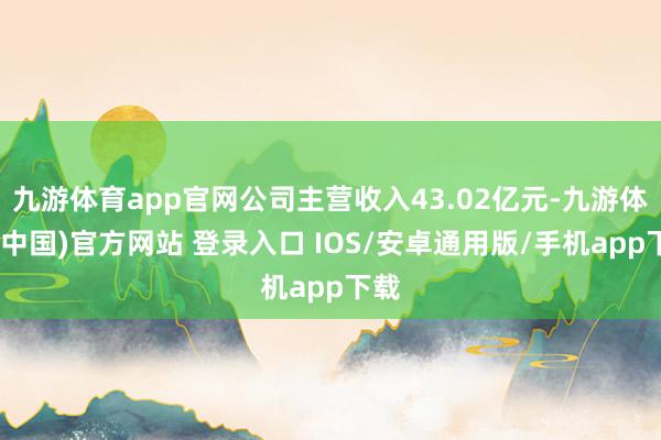 九游体育app官网公司主营收入43.02亿元-九游体育(中国)官方网站 登录入口 IOS/安卓通用版/手机app下载