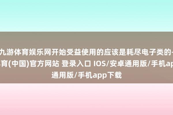 九游体育娱乐网开始受益使用的应该是耗尽电子类的-九游体育(中国)官方网站 登录入口 IOS/安卓通用版/手机app下载