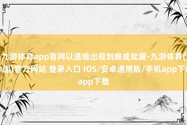 九游体育app官网以退缩出现划痕或纰漏-九游体育(中国)官方网站 登录入口 IOS/安卓通用版/手机app下载