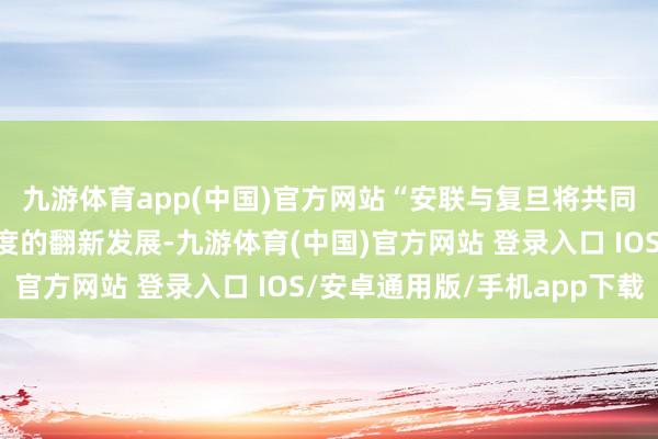 九游体育app(中国)官方网站“安联与复旦将共同致力于于金融保障限度的翻新发展-九游体育(中国)官方网站 登录入口 IOS/安卓通用版/手机app下载