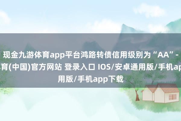 现金九游体育app平台鸿路转债信用级别为“AA”-九游体育(中国)官方网站 登录入口 IOS/安卓通用版/手机app下载