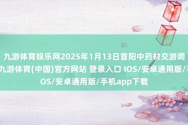 九游体育娱乐网2025年1月13日首阳中药材交游阛阓价钱行情-九游体育(中国)官方网站 登录入口 IOS/安卓通用版/手机app下载