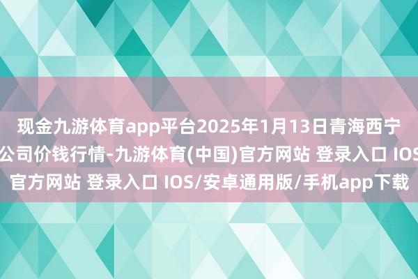 现金九游体育app平台2025年1月13日青海西宁仁杰粮油批发市集有限公司价钱行情-九游体育(中国)官方网站 登录入口 IOS/安卓通用版/手机app下载