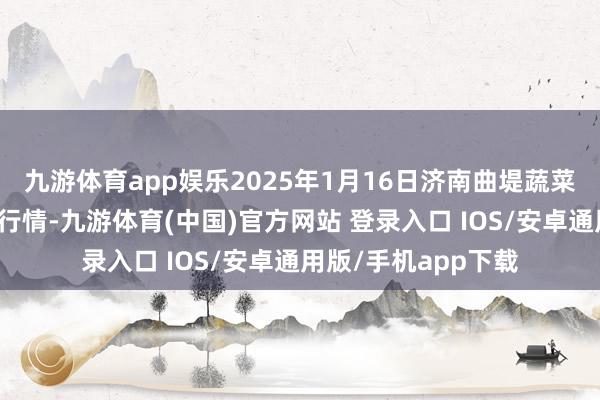 九游体育app娱乐2025年1月16日济南曲堤蔬菜销售有限公司价钱行情-九游体育(中国)官方网站 登录入口 IOS/安卓通用版/手机app下载