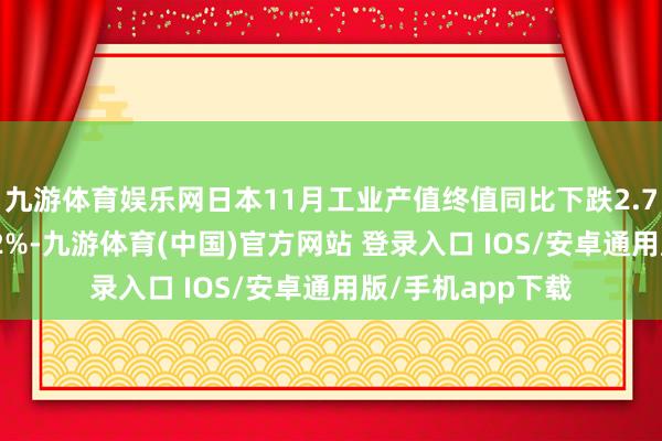 九游体育娱乐网日本11月工业产值终值同比下跌2.7%，环比下跌2.2%-九游体育(中国)官方网站 登录入口 IOS/安卓通用版/手机app下载