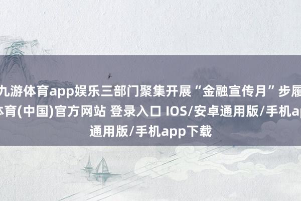 九游体育app娱乐三部门聚集开展“金融宣传月”步履-九游体育(中国)官方网站 登录入口 IOS/安卓通用版/手机app下载