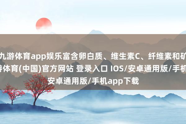 九游体育app娱乐富含卵白质、维生素C、纤维素和矿物资-九游体育(中国)官方网站 登录入口 IOS/安卓通用版/手机app下载