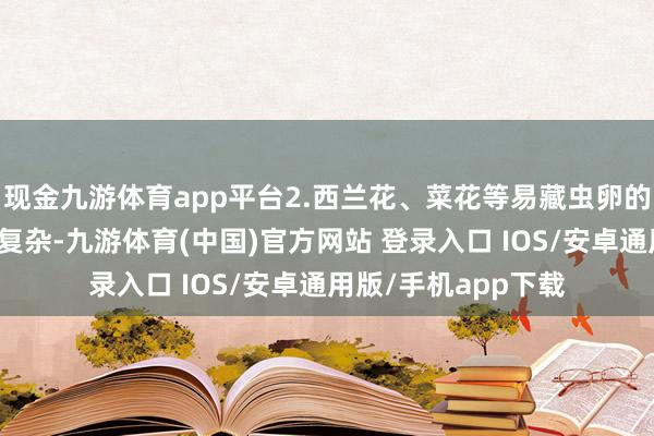 现金九游体育app平台2.西兰花、菜花等易藏虫卵的蔬菜这些蔬菜结构复杂-九游体育(中国)官方网站 登录入口 IOS/安卓通用版/手机app下载