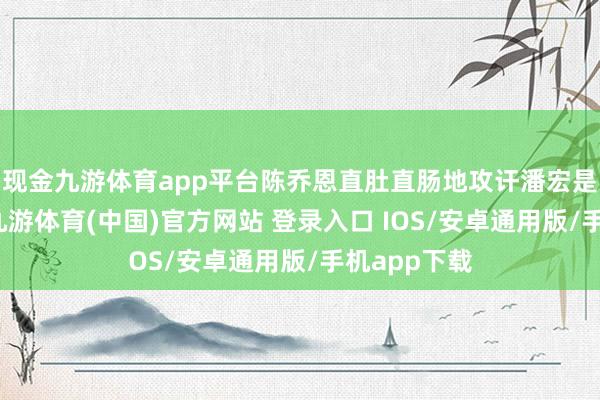现金九游体育app平台陈乔恩直肚直肠地攻讦潘宏是谋杀行为-九游体育(中国)官方网站 登录入口 IOS/安卓通用版/手机app下载