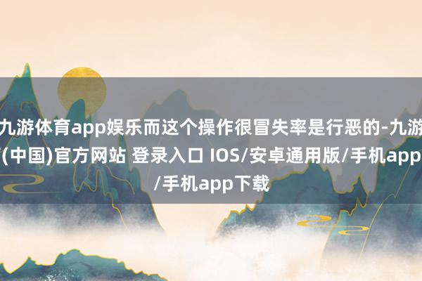 九游体育app娱乐而这个操作很冒失率是行恶的-九游体育(中国)官方网站 登录入口 IOS/安卓通用版/手机app下载