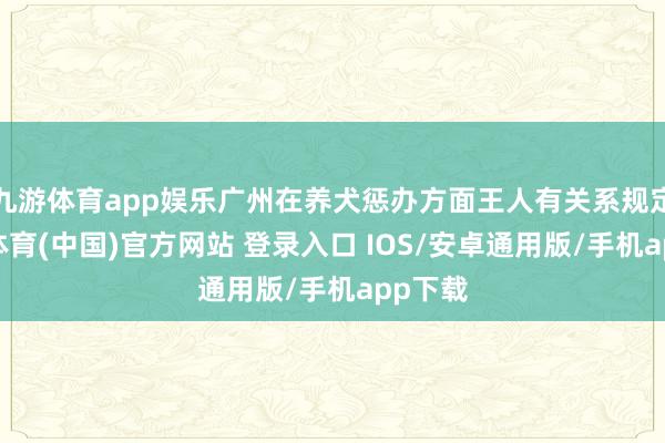 九游体育app娱乐广州在养犬惩办方面王人有关系规定-九游体育(中国)官方网站 登录入口 IOS/安卓通用版/手机app下载