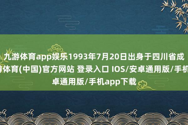 九游体育app娱乐1993年7月20日出身于四川省成齐市-九游体育(中国)官方网站 登录入口 IOS/安卓通用版/手机app下载