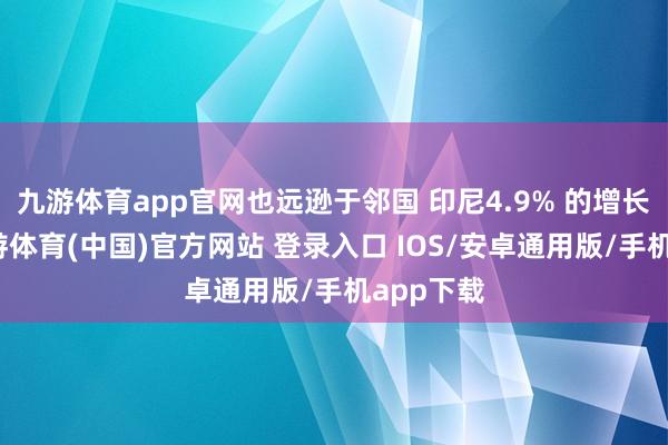 九游体育app官网也远逊于邻国 印尼4.9% 的增长水平-九游体育(中国)官方网站 登录入口 IOS/安卓通用版/手机app下载