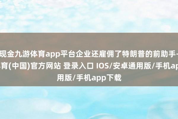 现金九游体育app平台企业还雇佣了特朗普的前助手-九游体育(中国)官方网站 登录入口 IOS/安卓通用版/手机app下载