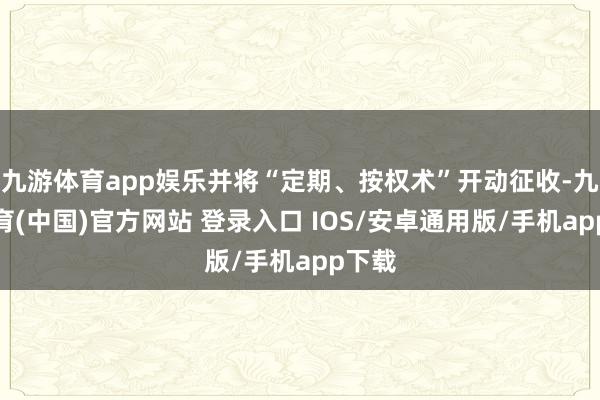 九游体育app娱乐并将“定期、按权术”开动征收-九游体育(中国)官方网站 登录入口 IOS/安卓通用版/手机app下载