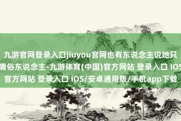 九游官网登录入口jiuyou官网也有东说念主说她只是被岁月打磨成了一个庸俗东说念主-九游体育(中国)官方网站 登录入口 IOS/安卓通用版/手机app下载