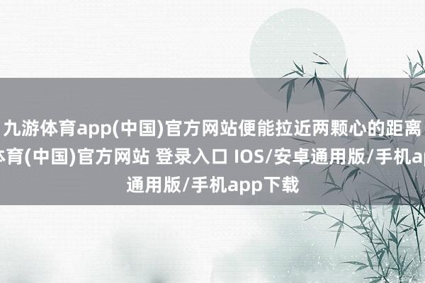 九游体育app(中国)官方网站便能拉近两颗心的距离-九游体育(中国)官方网站 登录入口 IOS/安卓通用版/手机app下载